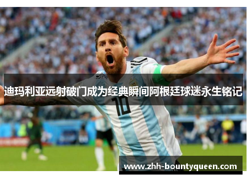 迪玛利亚远射破门成为经典瞬间阿根廷球迷永生铭记