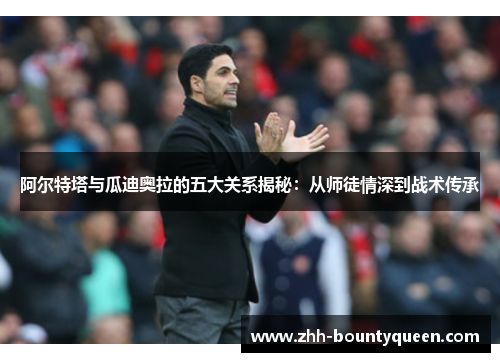 阿尔特塔与瓜迪奥拉的五大关系揭秘：从师徒情深到战术传承