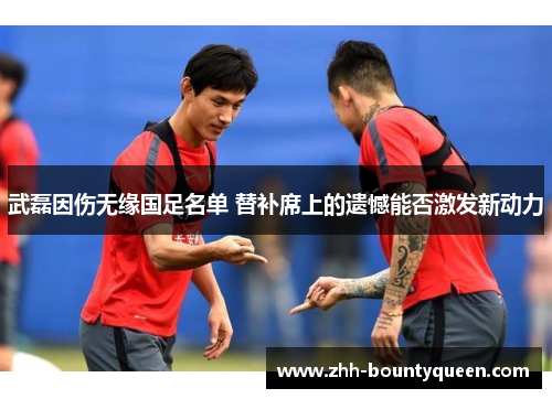 武磊因伤无缘国足名单 替补席上的遗憾能否激发新动力