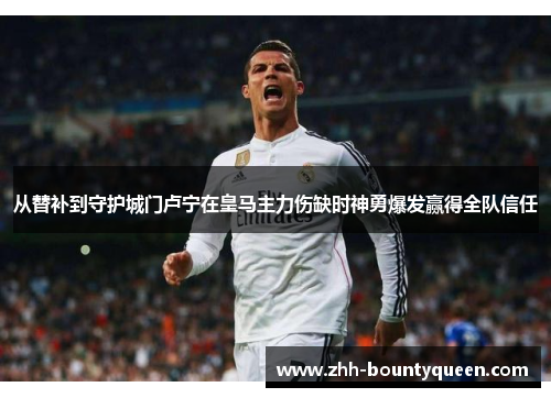 从替补到守护城门卢宁在皇马主力伤缺时神勇爆发赢得全队信任