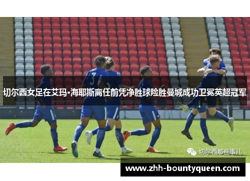 切尔西女足在艾玛·海耶斯离任前凭净胜球险胜曼城成功卫冕英超冠军
