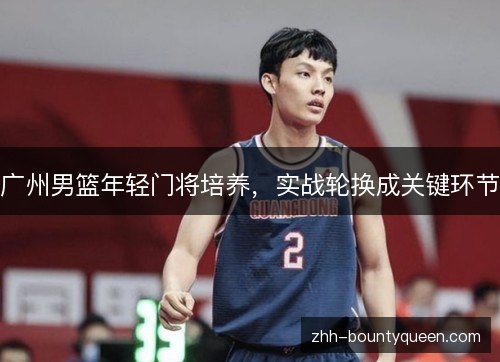 广州男篮年轻门将培养,实战轮换成关键环节 广州男篮年轻门将培养,实战轮换成关键环节