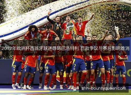 2012年欧洲杯西班牙球迷辱骂巴洛特利 罚款争议与赛后影响难消 2012年欧洲杯西班牙球迷辱骂巴洛特利 罚款争议与赛后影响难消