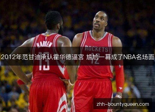 2012年范甘迪承认霍华德逼宫 尴尬一幕成了NBA名场面 2012年范甘迪承认霍华德逼宫 尴尬一幕成了NBA名场面