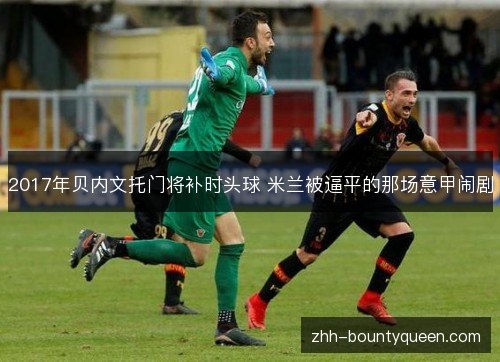 2017年贝内文托门将补时头球 米兰被逼平的那场意甲闹剧 2017年贝内文托门将补时头球 米兰被逼平的那场意甲闹剧
